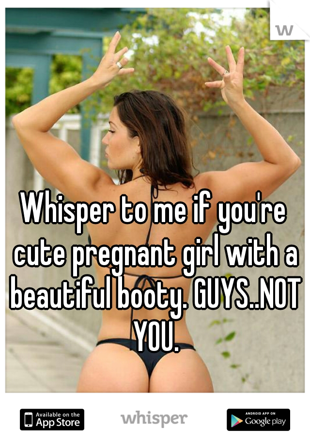 Whisper to me if you're cute pregnant girl with a beautiful booty. GUYS..NOT YOU.