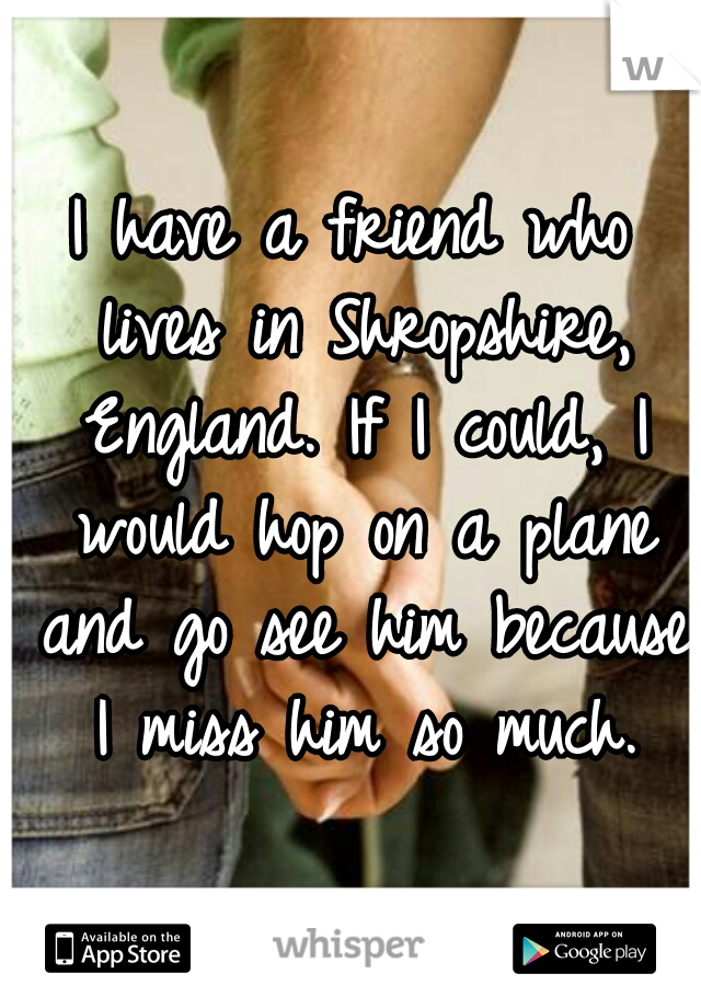 I have a friend who lives in Shropshire, England. If I could, I would hop on a plane and go see him because I miss him so much.