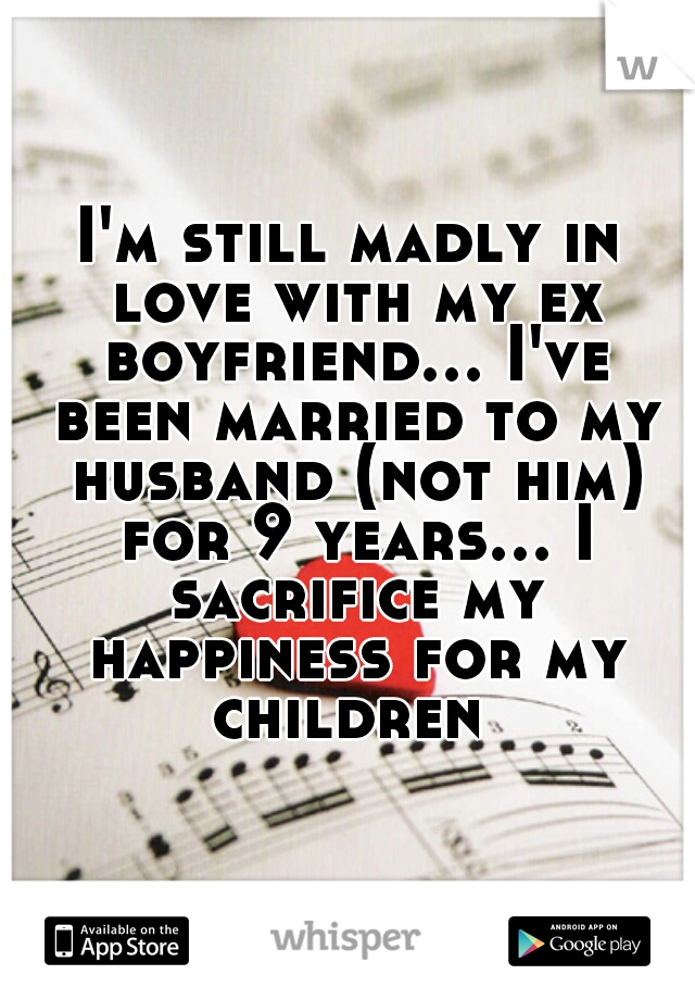 I'm still madly in love with my ex boyfriend... I've been married to my husband (not him) for 9 years... I sacrifice my happiness for my children 