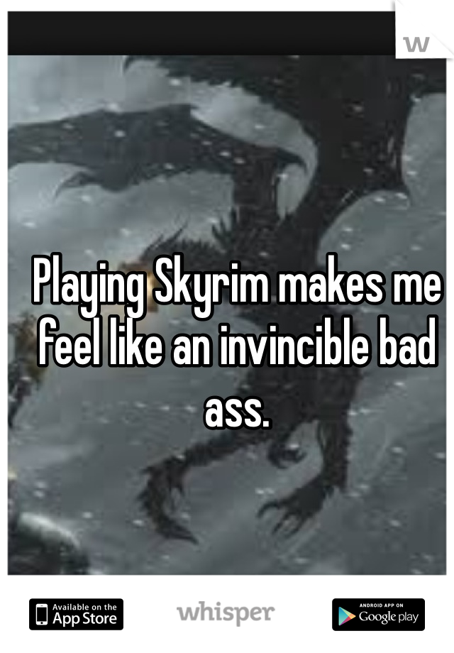 Playing Skyrim makes me feel like an invincible bad ass.