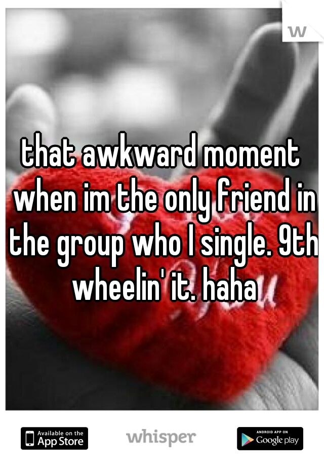 that awkward moment when im the only friend in the group who I single. 9th wheelin' it. haha