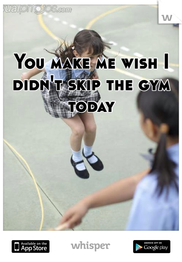 You make me wish I didn't skip the gym today