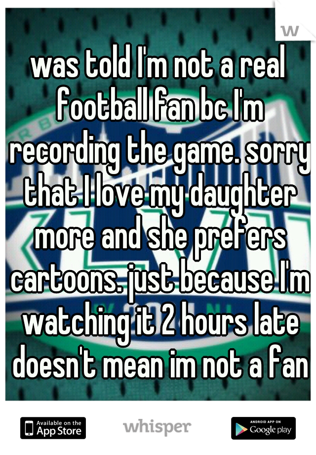 was told I'm not a real football fan bc I'm recording the game. sorry that I love my daughter more and she prefers cartoons. just because I'm watching it 2 hours late doesn't mean im not a fan