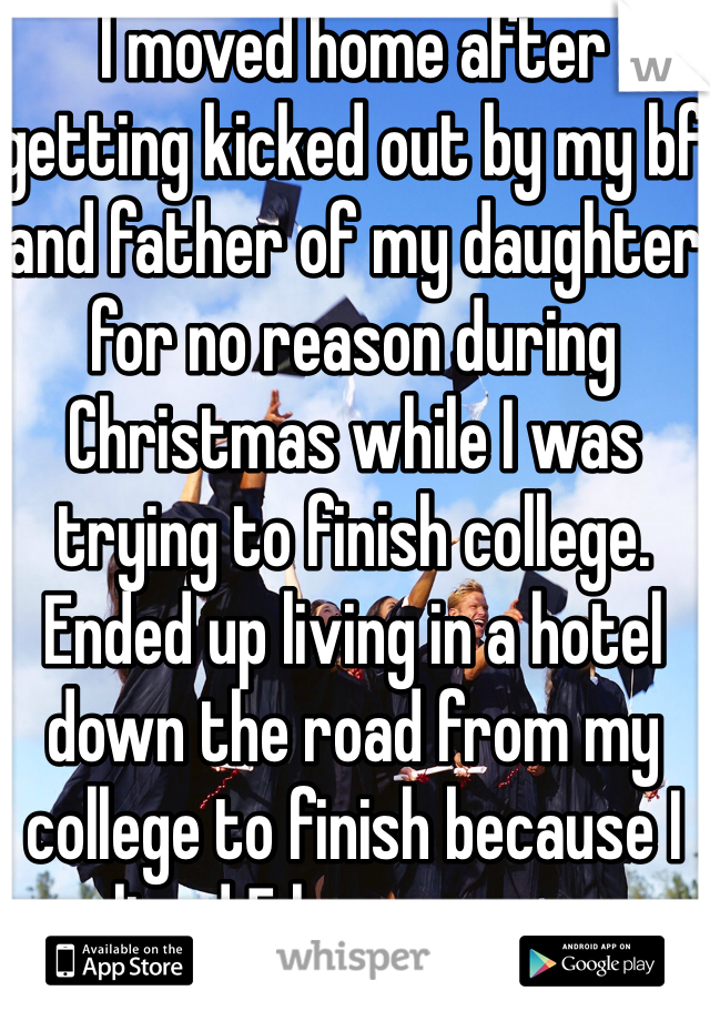 I moved home after getting kicked out by my bf and father of my daughter for no reason during Christmas while I was trying to finish college. Ended up living in a hotel down the road from my college to finish because I lived 5 hours away