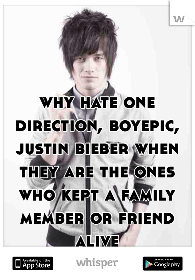 why hate one direction, boyepic, justin bieber when they are the ones who kept a family member or friend alive 