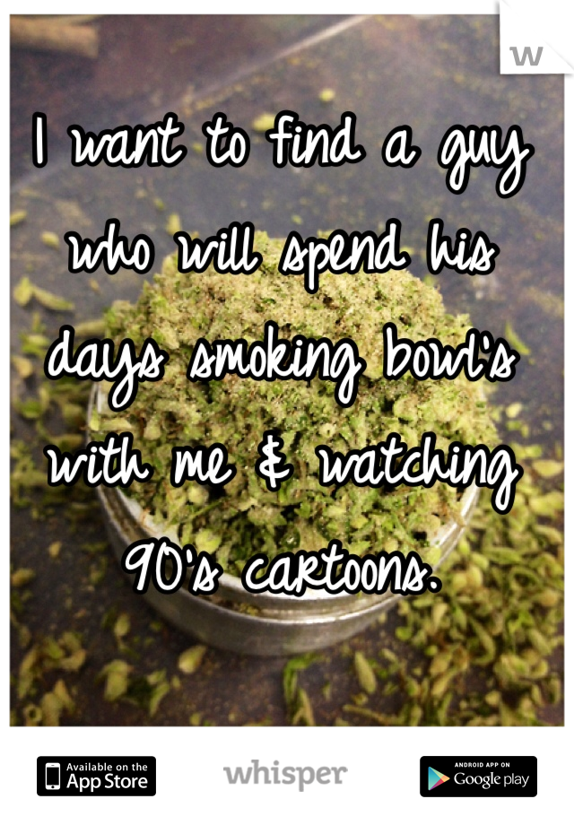 I want to find a guy who will spend his days smoking bowl's with me & watching 90's cartoons.