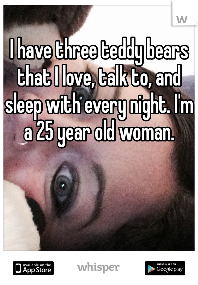 I have three teddy bears that I love, talk to, and sleep with every night. I'm a 25 year old woman. 