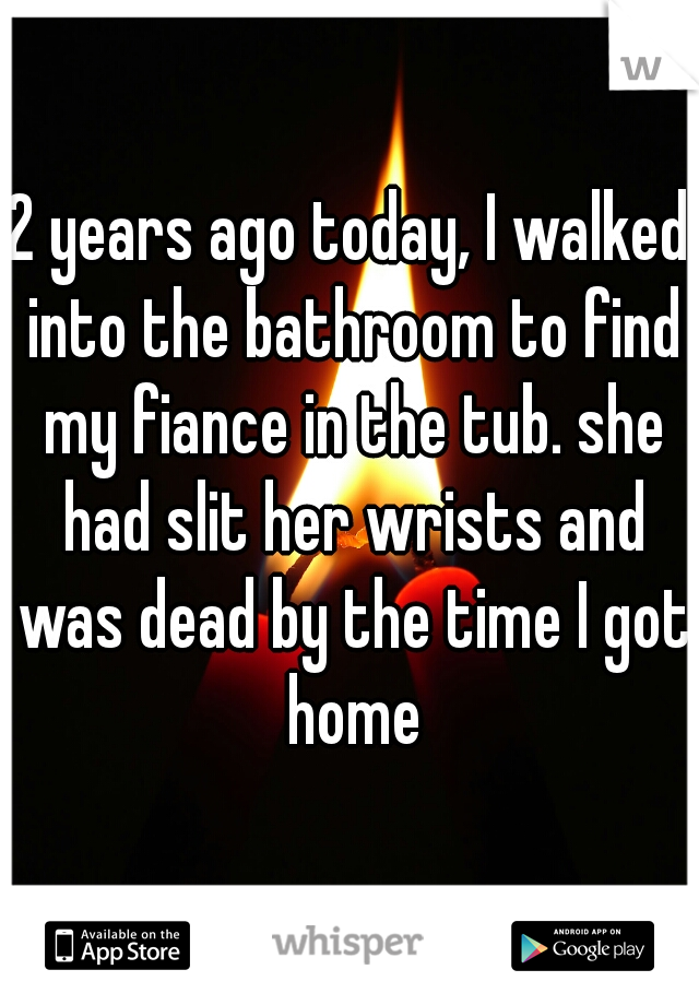 2 years ago today, I walked into the bathroom to find my fiance in the tub. she had slit her wrists and was dead by the time I got home