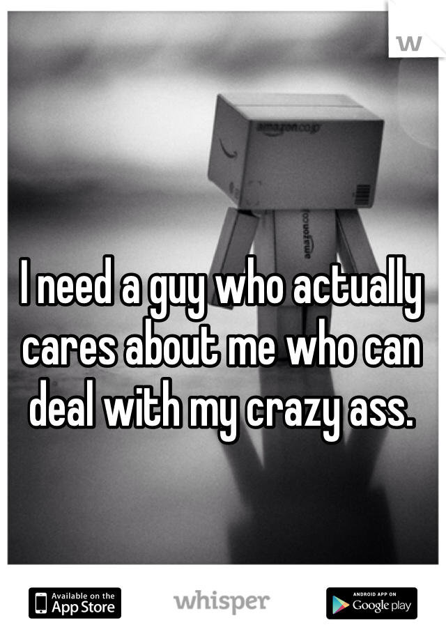 I need a guy who actually cares about me who can deal with my crazy ass. 