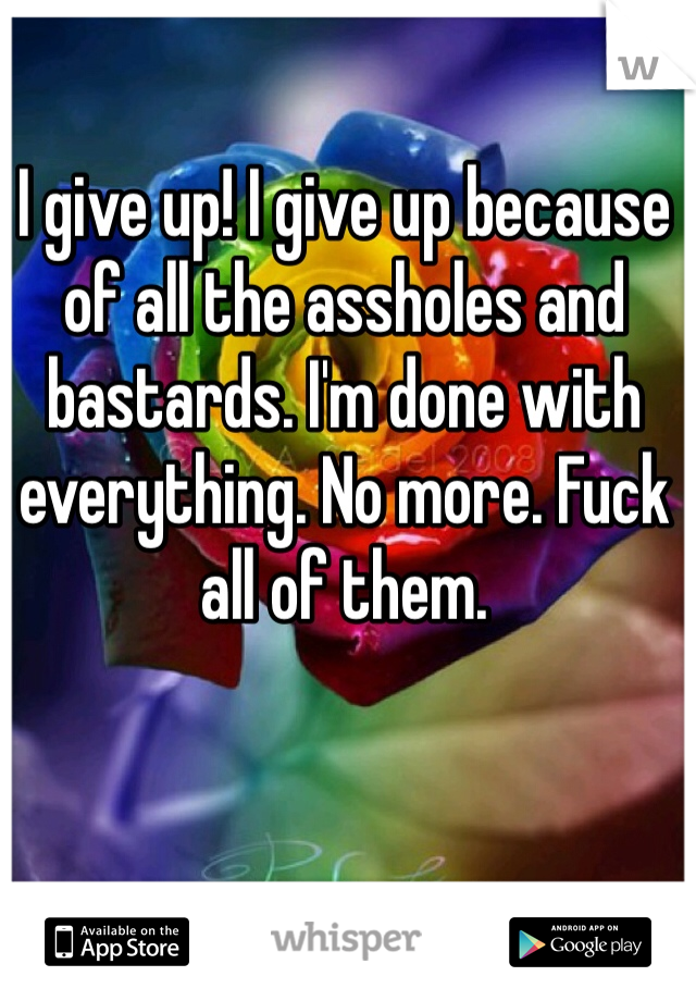 I give up! I give up because of all the assholes and bastards. I'm done with everything. No more. Fuck all of them.