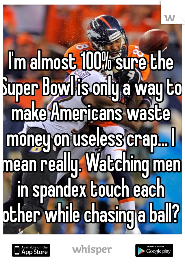 I'm almost 100% sure the Super Bowl is only a way to make Americans waste money on useless crap... I mean really. Watching men in spandex touch each other while chasing a ball?