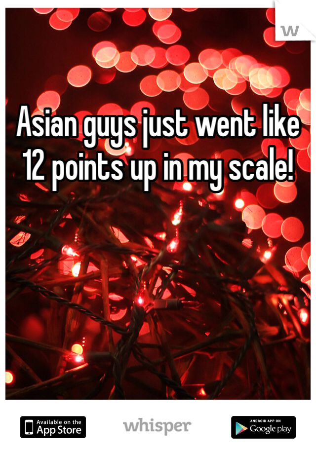 Asian guys just went like 12 points up in my scale!