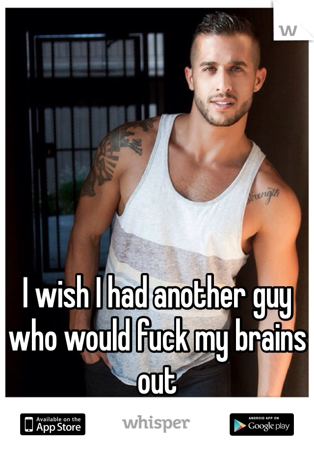 I wish I had another guy who would fuck my brains out 