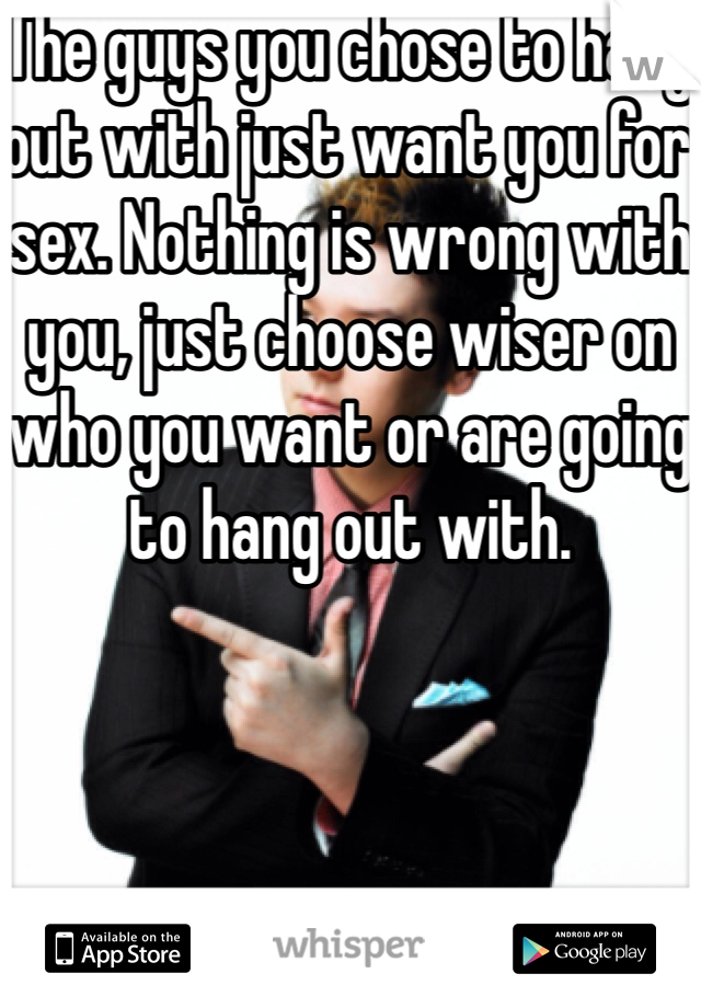 The guys you chose to hang out with just want you for sex. Nothing is wrong with you, just choose wiser on who you want or are going to hang out with.