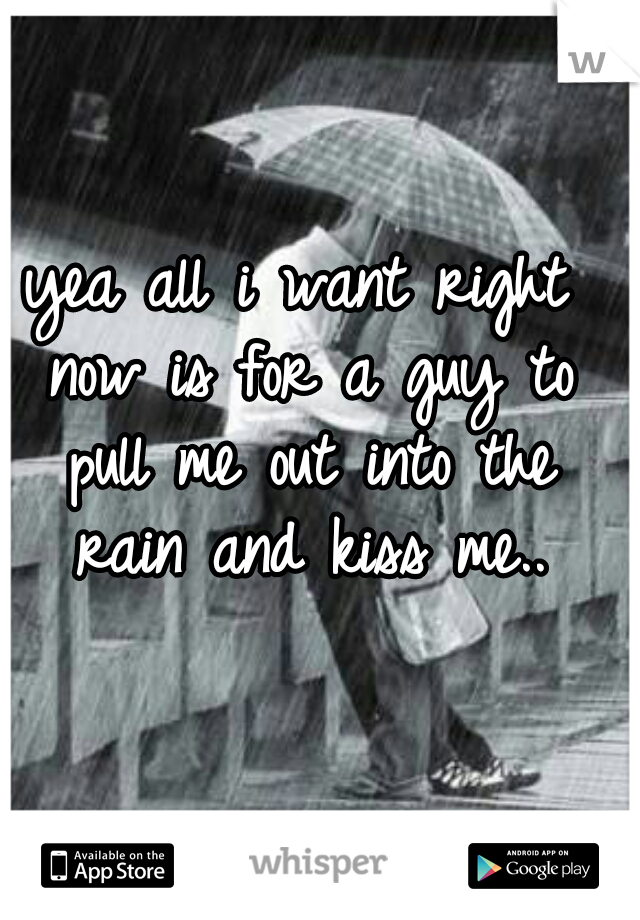 yea all i want right now is for a guy to pull me out into the rain and kiss me..