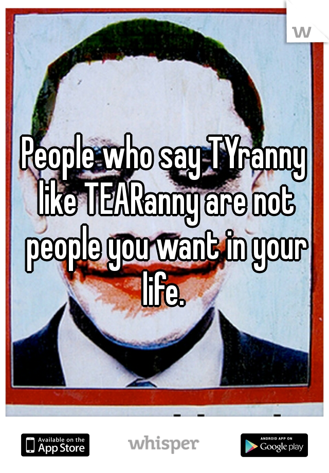 People who say TYranny like TEARanny are not people you want in your life. 