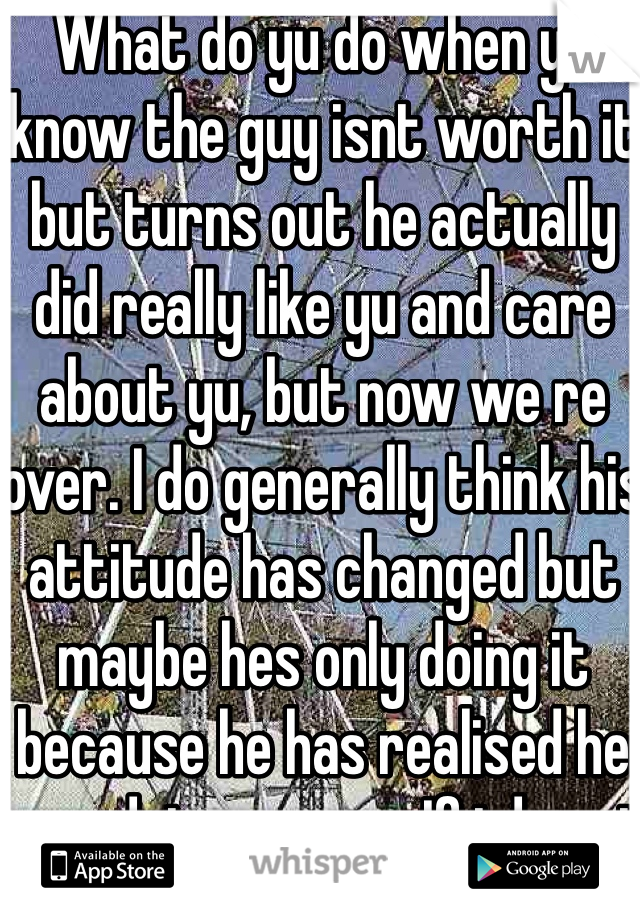 What do yu do when yu know the guy isnt worth it but turns out he actually did really like yu and care about yu, but now we re over. I do generally think his attitude has changed but maybe hes only doing it because he has realised he was doing wrong. If i do get back or if i want to get back with him, my family and friends will be disappointd in me as he is in their bad books :(