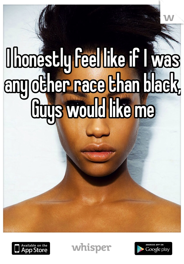 I honestly feel like if I was any other race than black, Guys would like me 