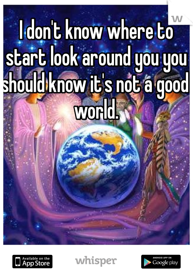 I don't know where to start look around you you should know it's not a good world.