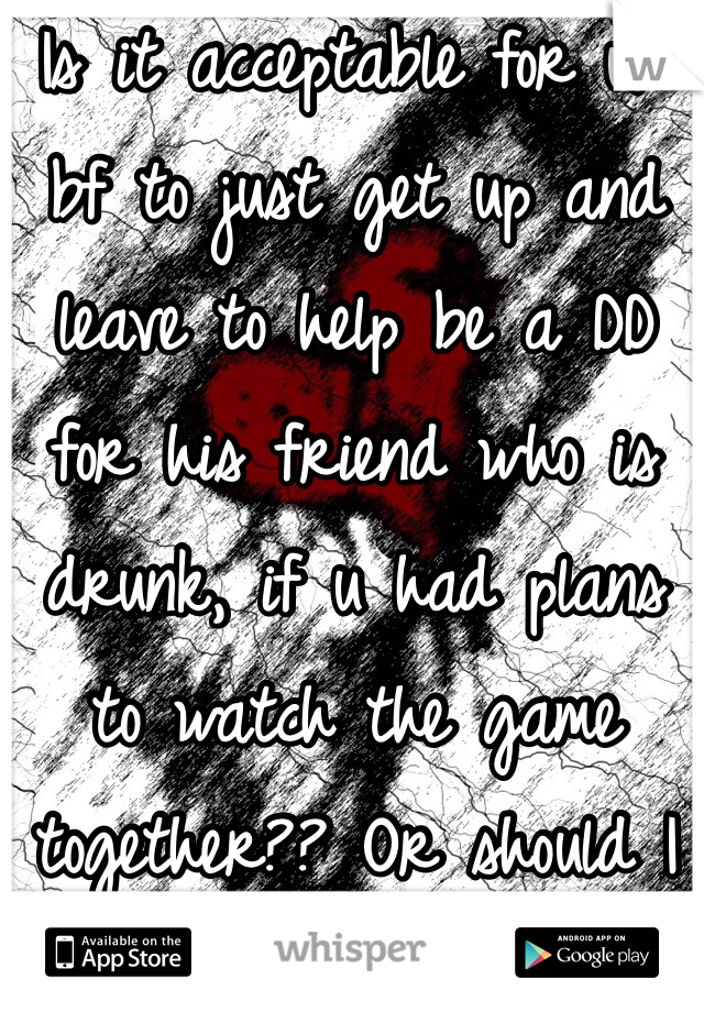 Is it acceptable for ur bf to just get up and leave to help be a DD for his friend who is drunk, if u had plans to watch the game together?? Or should I be kinda upset?