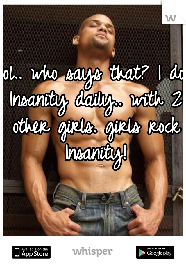 lol.. who says that? I do Insanity daily.. with 2 other girls. girls rock Insanity!