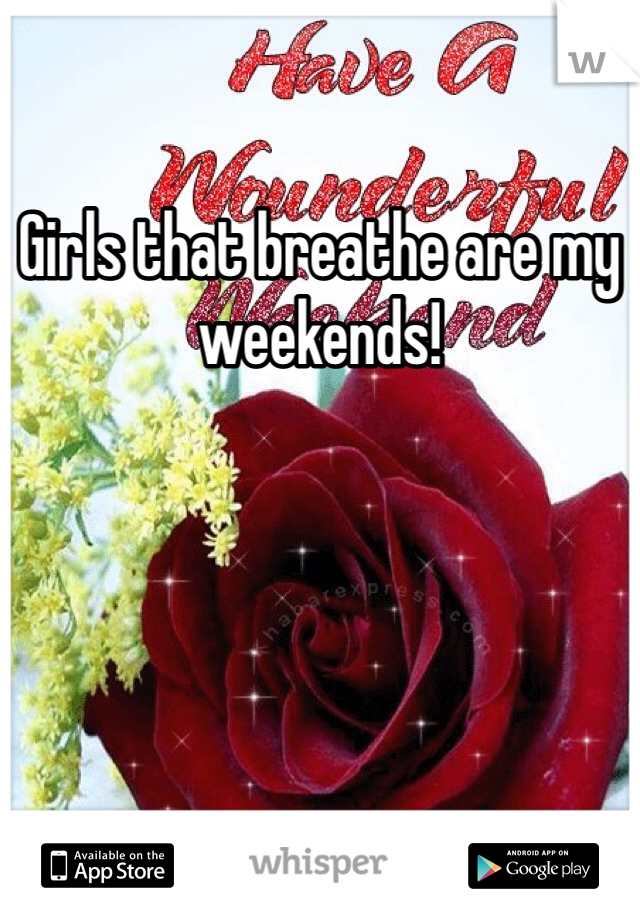 Girls that breathe are my weekends!