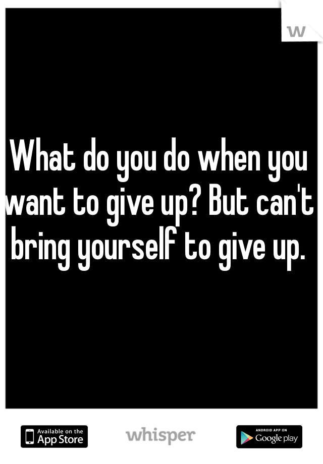 What do you do when you want to give up? But can't bring yourself to give up.