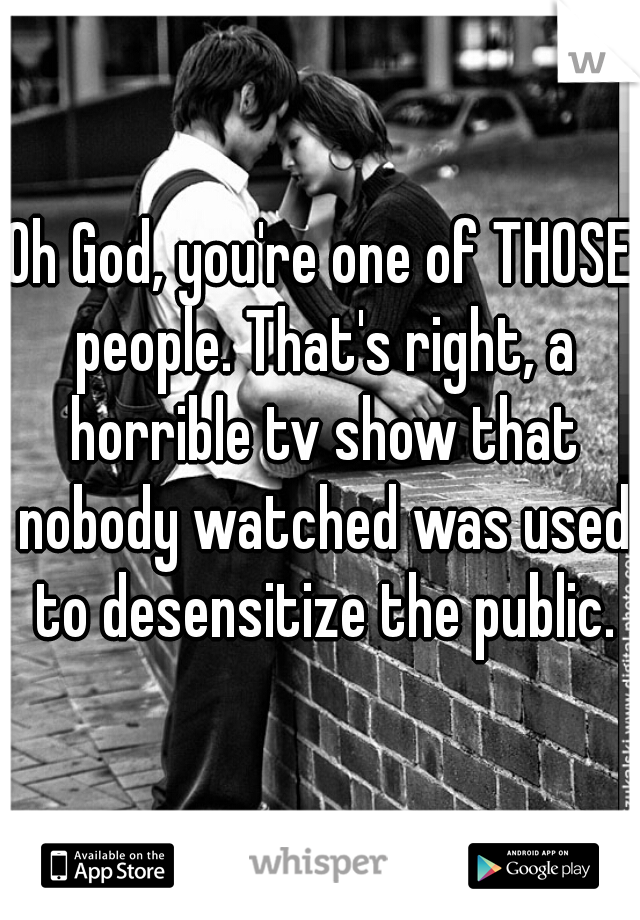 Oh God, you're one of THOSE people. That's right, a horrible tv show that nobody watched was used to desensitize the public.