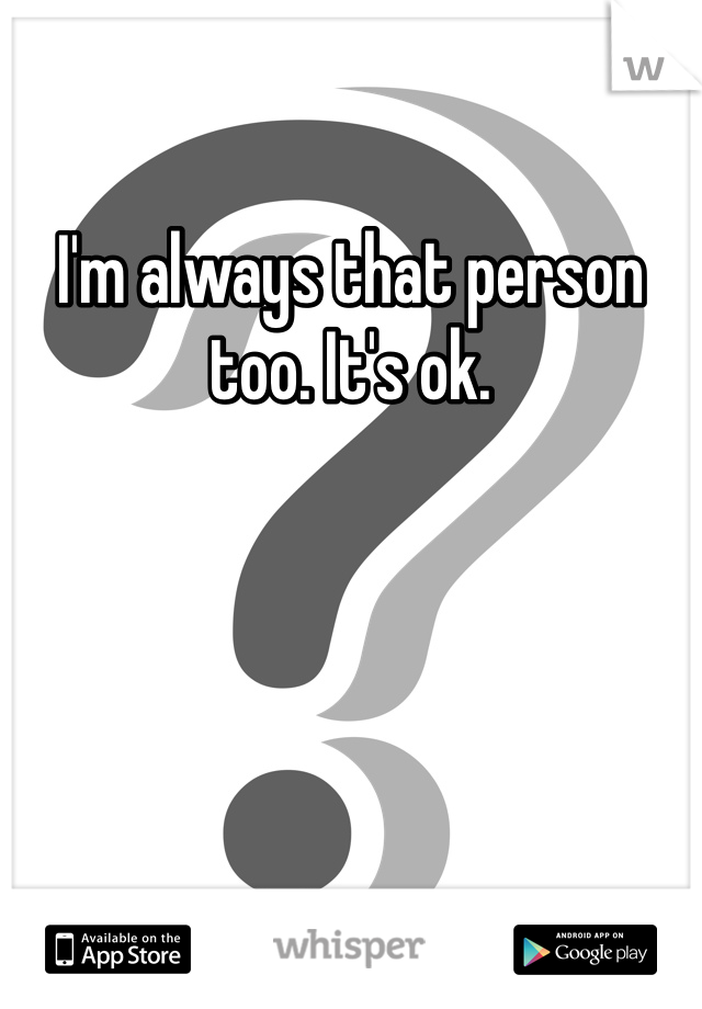 I'm always that person too. It's ok.