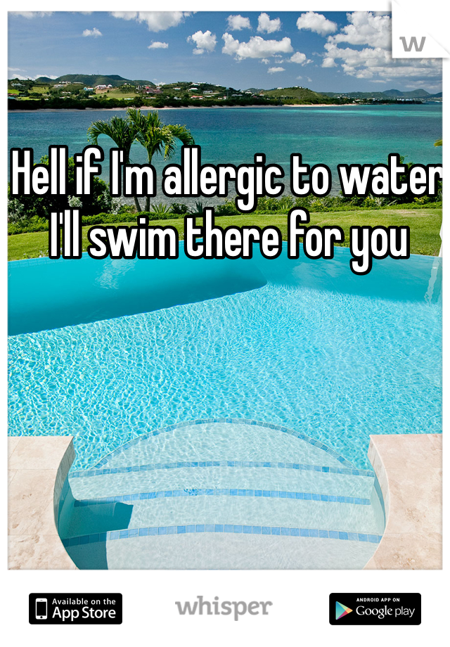 Hell if I'm allergic to water I'll swim there for you