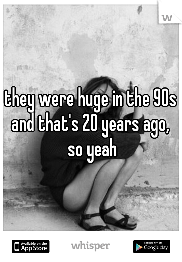 they were huge in the 90s and that's 20 years ago,  so yeah