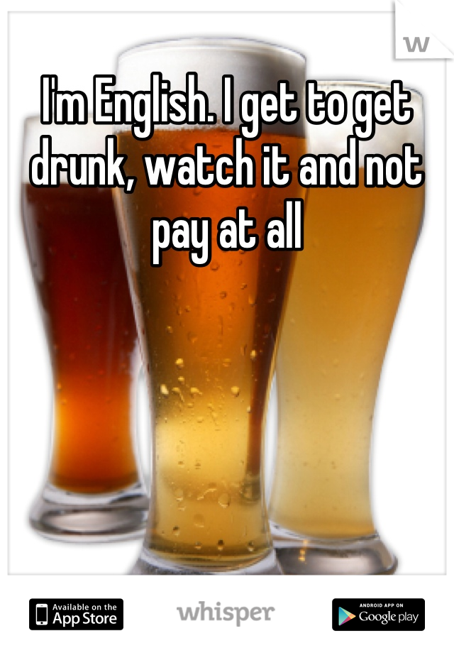 I'm English. I get to get drunk, watch it and not pay at all