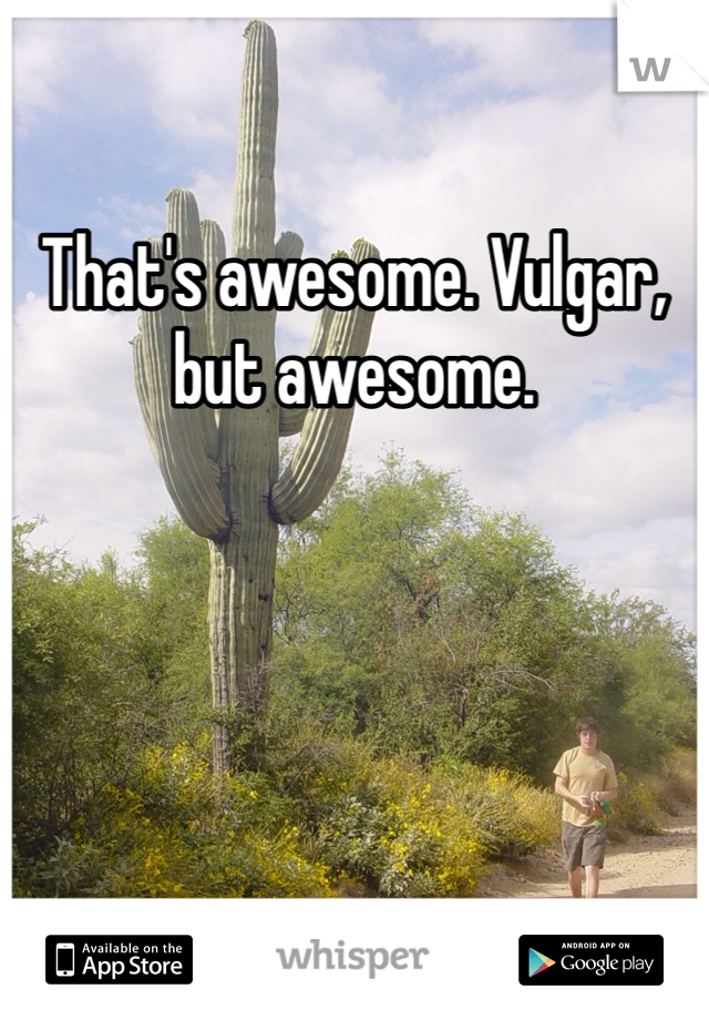 That's awesome. Vulgar, but awesome.