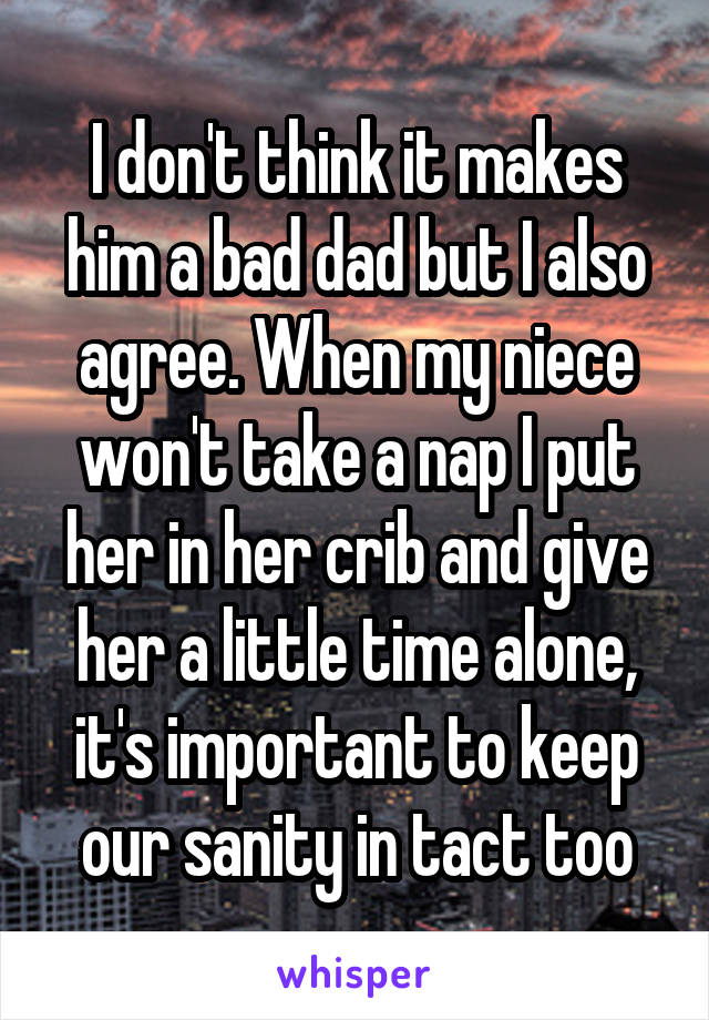 I don't think it makes him a bad dad but I also agree. When my niece won't take a nap I put her in her crib and give her a little time alone, it's important to keep our sanity in tact too