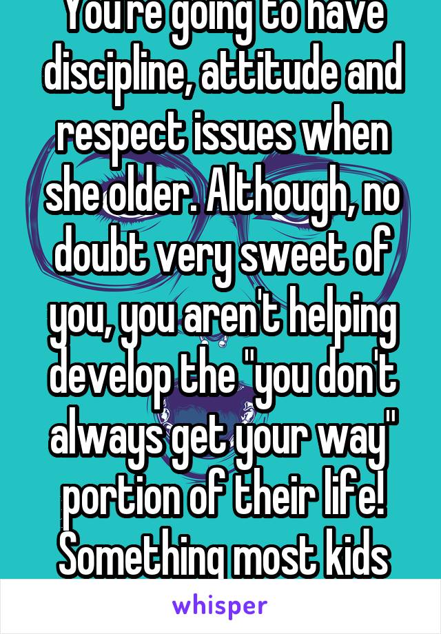 You're going to have discipline, attitude and respect issues when she older. Although, no doubt very sweet of you, you aren't helping develop the "you don't always get your way" portion of their life! Something most kids lack already. 