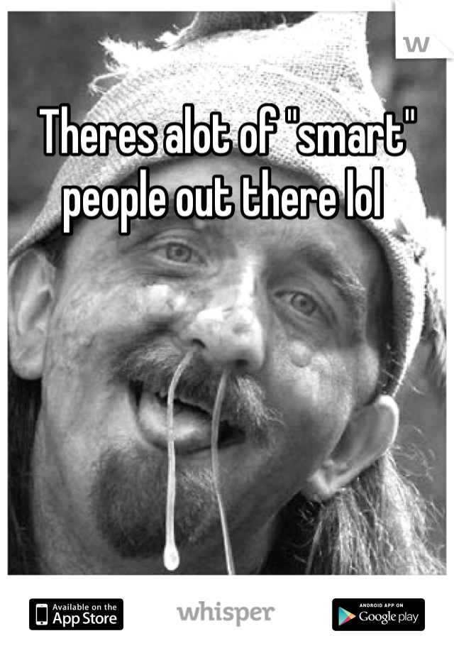 Theres alot of "smart" people out there lol 