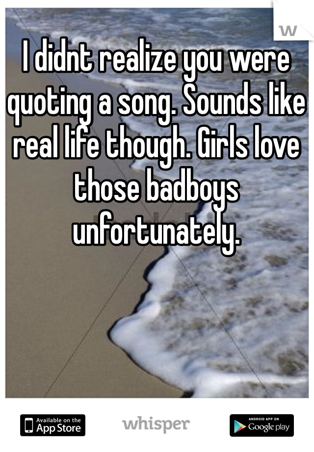 I didnt realize you were quoting a song. Sounds like real life though. Girls love those badboys unfortunately. 