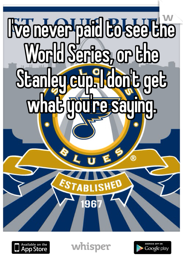 I've never paid to see the World Series, or the Stanley cup. I don't get what you're saying. 