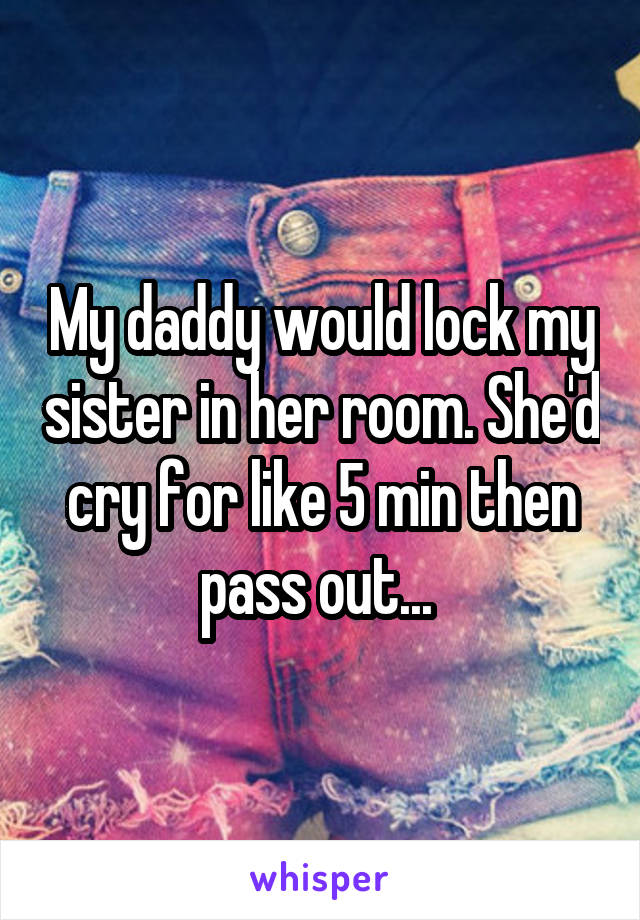 My daddy would lock my sister in her room. She'd cry for like 5 min then pass out... 