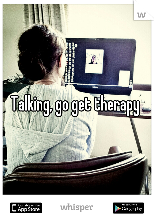 Talking, go get therapy 