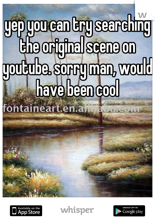 yep you can try searching the original scene on youtube. sorry man, would have been cool