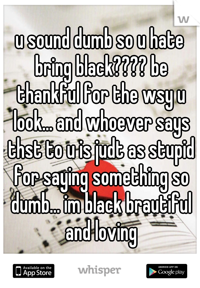 u sound dumb so u hate bring black???? be thankful for the wsy u look... and whoever says thst to u is judt as stupid for saying something so dumb... im black brautiful and loving