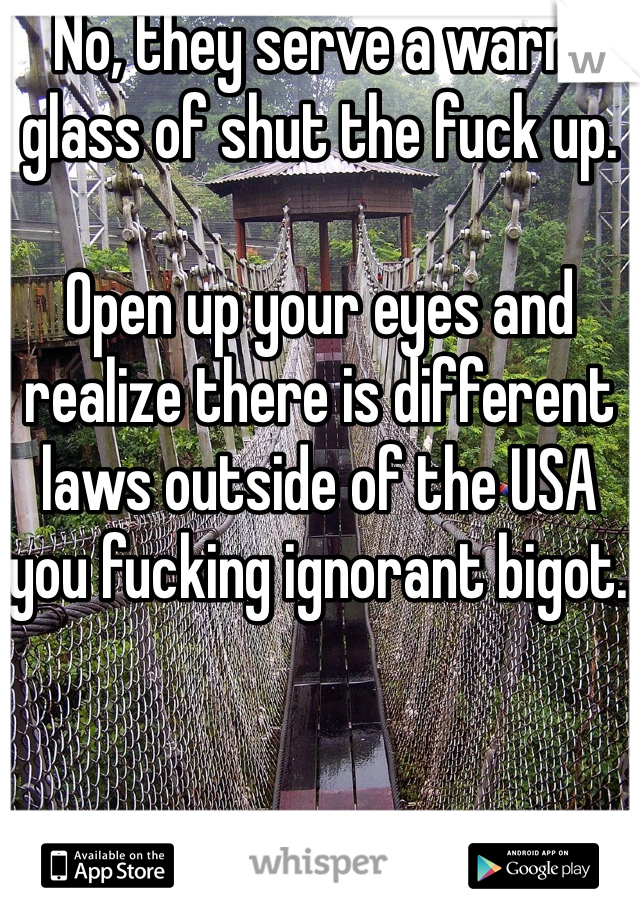 No, they serve a warm glass of shut the fuck up.

Open up your eyes and realize there is different laws outside of the USA you fucking ignorant bigot. 