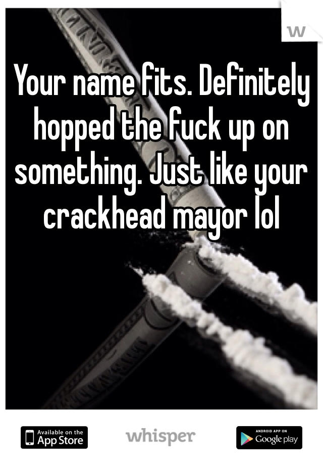 Your name fits. Definitely hopped the fuck up on something. Just like your crackhead mayor lol