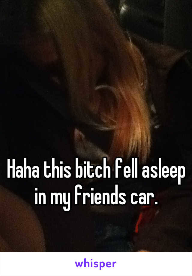 Haha this bitch fell asleep in my friends car.