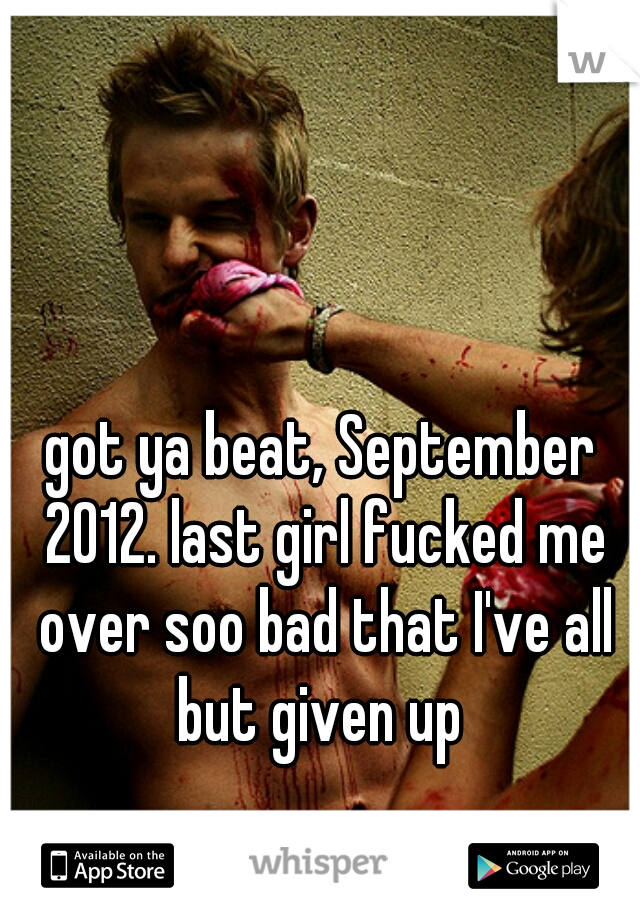 got ya beat, September 2012. last girl fucked me over soo bad that I've all but given up 