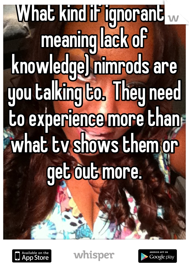 What kind if ignorant ( meaning lack of knowledge) nimrods are you talking to.  They need to experience more than what tv shows them or get out more.