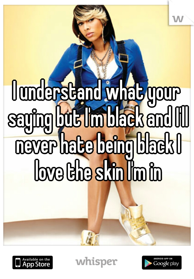 I understand what your saying but I'm black and I'll never hate being black I love the skin I'm in