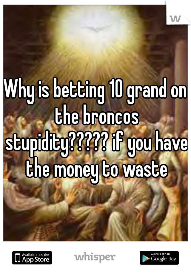 Why is betting 10 grand on the broncos stupidity????? if you have the money to waste