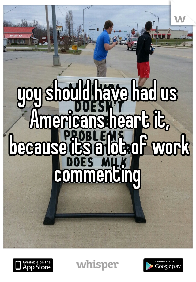 yoy should have had us Americans heart it, because its a lot of work commenting 